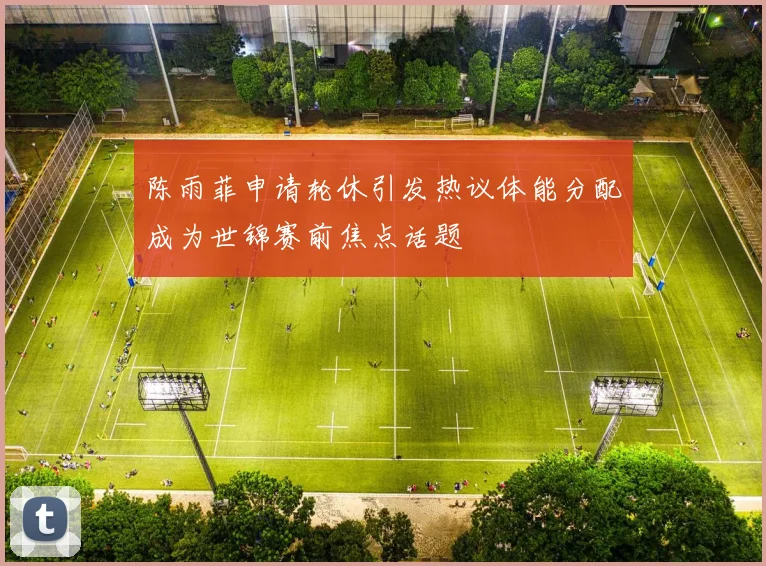 陈雨菲申请轮休引发热议体能分配成为世锦赛前焦点话题