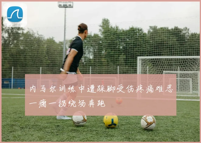 内马尔训练中遭踩脚受伤疼痛难忍一瘸一拐绕场奔跑