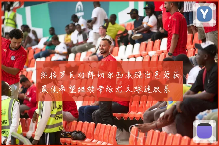热格罗瓦对阵切尔西表现出色荣获最佳希望继续带给尤文球迷欢乐