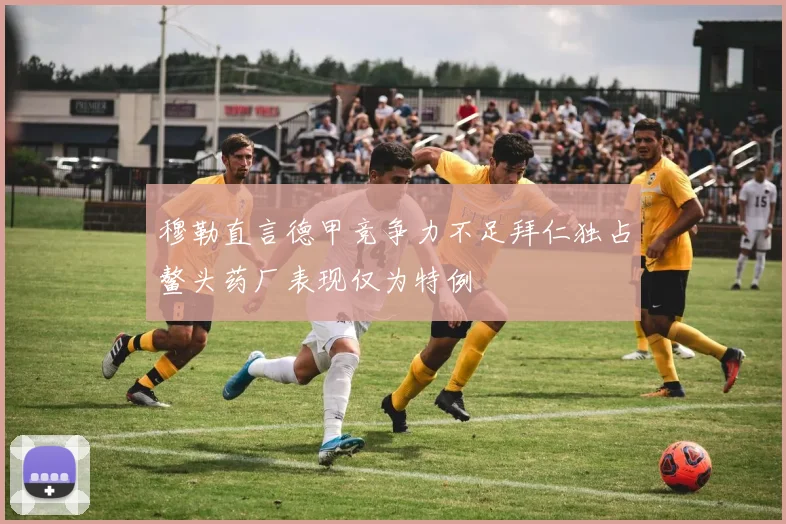 穆勒直言德甲竞争力不足拜仁独占鳌头药厂表现仅为特例