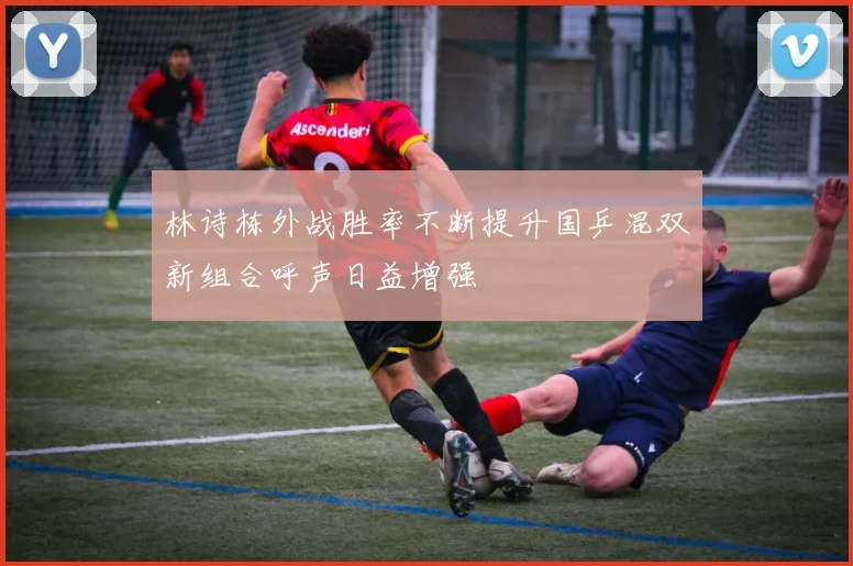 林诗栋外战胜率不断提升国乒混双新组合呼声日益增强