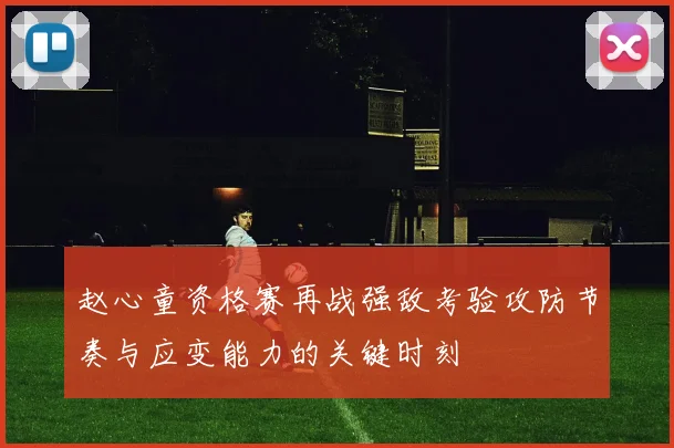 赵心童资格赛再战强敌考验攻防节奏与应变能力的关键时刻