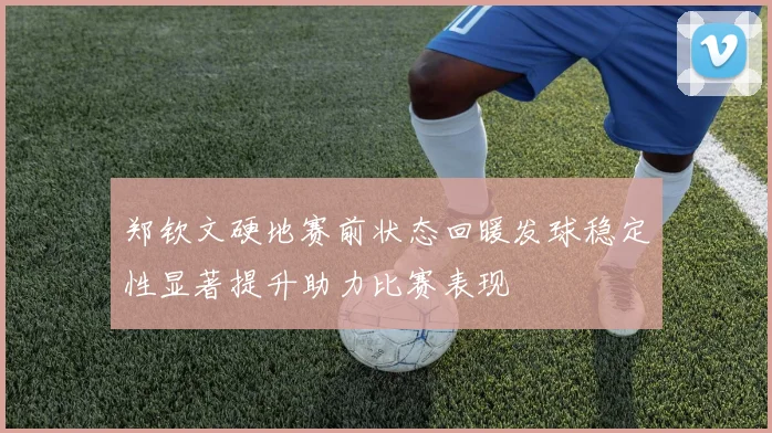 郑钦文硬地赛前状态回暖发球稳定性显著提升助力比赛表现