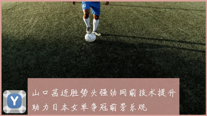 山口茜连胜势头强劲网前技术提升助力日本女单争冠前景乐观