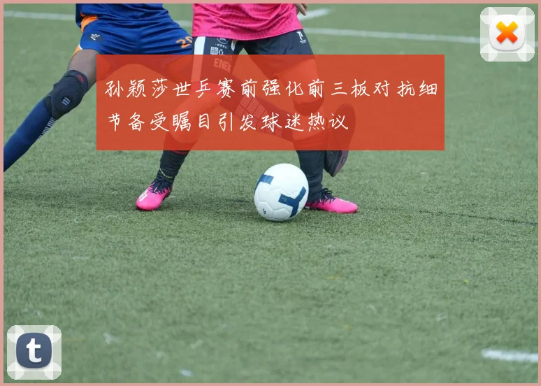孙颖莎世乒赛前强化前三板对抗细节备受瞩目引发球迷热议