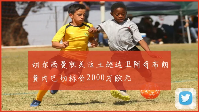 切尔西曼联关注土超边卫阿奇布朗费内巴切标价2000万欧元